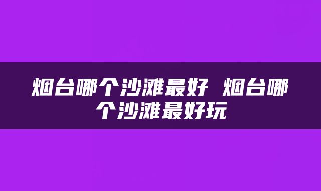烟台哪个沙滩最好 烟台哪个沙滩最好玩