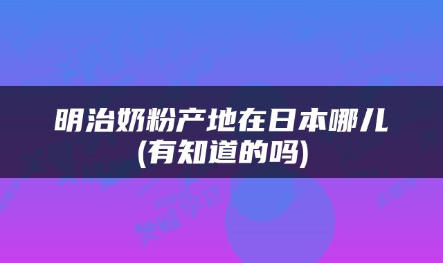 明治奶粉产地在日本哪儿(有知道的吗)