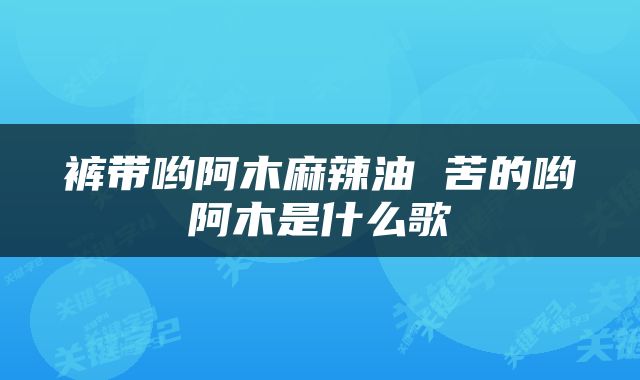 裤带哟阿木麻辣油 苦的哟阿木是什么歌