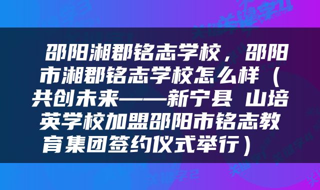  邵阳湘郡铭志学校，邵阳市湘郡铭志学校怎么样（共创未来——新宁县崀山培英学校加盟邵阳市铭志教育集团签约仪式举行） 