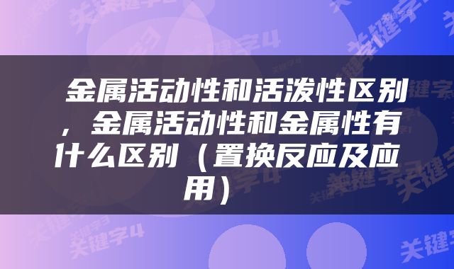  金属活动性和活泼性区别，金属活动性和金属性有什么区别（置换反应及应用） 
