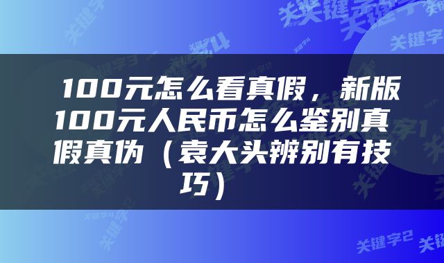  100元怎么看真假，新版100元人民币怎么鉴别真假真伪（袁大头辨别有技巧） 