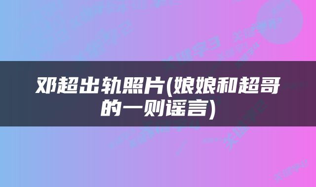 邓超出轨照片(娘娘和超哥的一则谣言)
