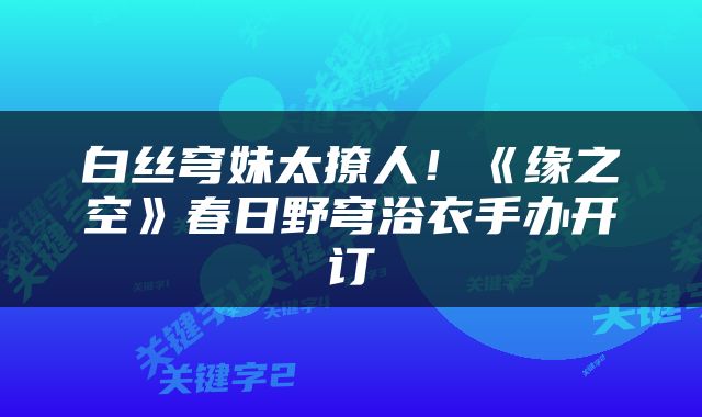 白丝穹妹太撩人！《缘之空》春日野穹浴衣手办开订