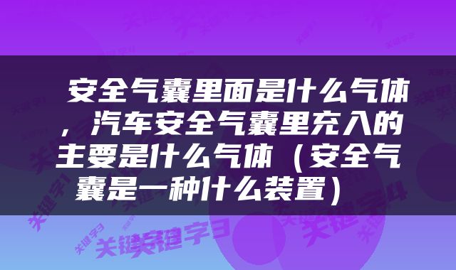  安全气囊里面是什么气体，汽车安全气囊里充入的主要是什么气体（安全气囊是一种什么装置） 