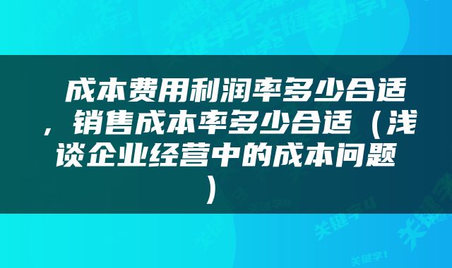  成本费用利润率多少合适，销售成本率多少合适（浅谈企业经营中的成本问题） 