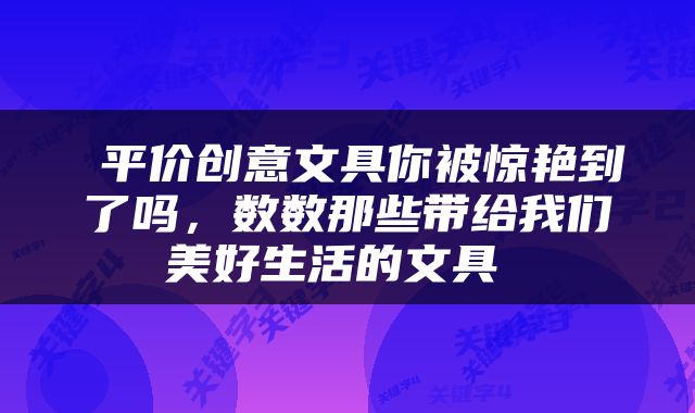  平价创意文具你被惊艳到了吗，数数那些带给我们美好生活的文具 