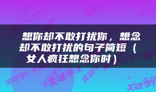  想你却不敢打扰你，想念却不敢打扰的句子简短（女人疯狂想念你时） 