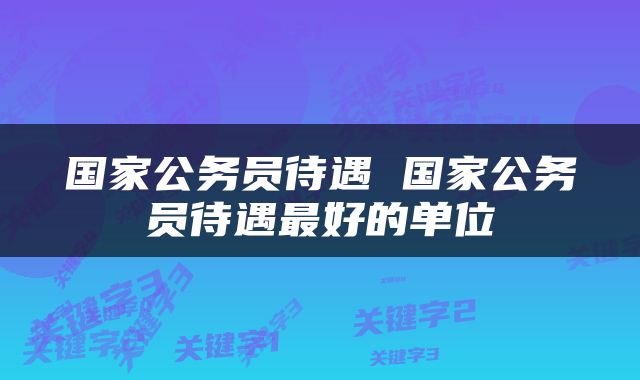国家公务员待遇 国家公务员待遇最好的单位