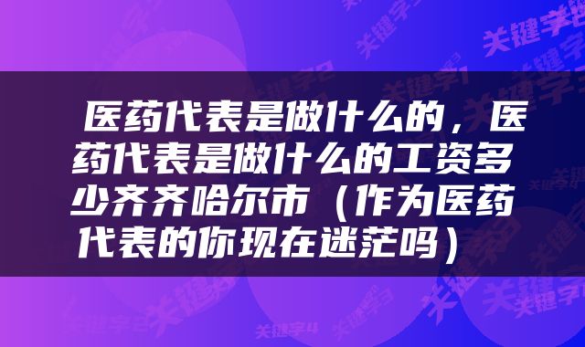  医药代表是做什么的，医药代表是做什么的工资多少齐齐哈尔市（作为医药代表的你现在迷茫吗） 