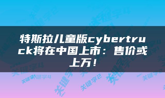 特斯拉儿童版cybertruck将在中国上市：售价或上万！