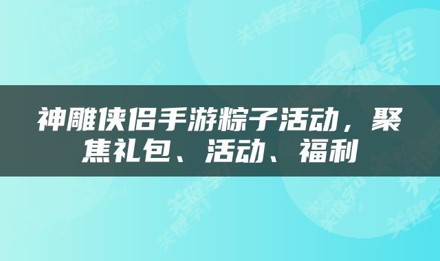 神雕侠侣手游粽子活动，聚焦礼包、活动、福利