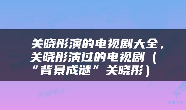  关晓彤演的电视剧大全，关晓彤演过的电视剧（“背景成谜”关晓彤） 