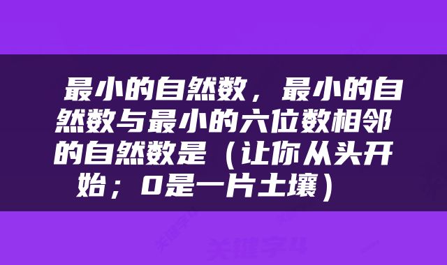  最小的自然数，最小的自然数与最小的六位数相邻的自然数是（让你从头开始；0是一片土壤） 