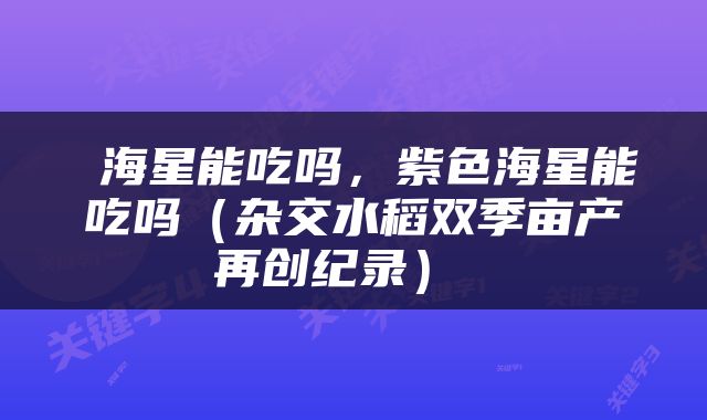  海星能吃吗，紫色海星能吃吗（杂交水稻双季亩产再创纪录） 