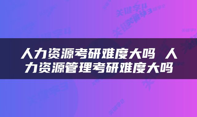 人力资源考研难度大吗 人力资源管理考研难度大吗