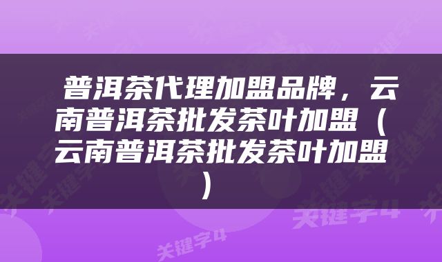  普洱茶代理加盟品牌，云南普洱茶批发茶叶加盟（云南普洱茶批发茶叶加盟） 