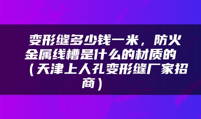 变形缝多少钱一米，防火金属线槽是什么的材质的（天津上人孔变形缝厂家招商） 