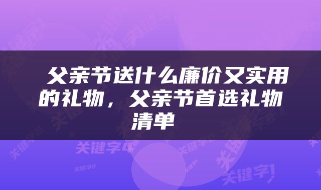  父亲节送什么廉价又实用的礼物，父亲节首选礼物清单 