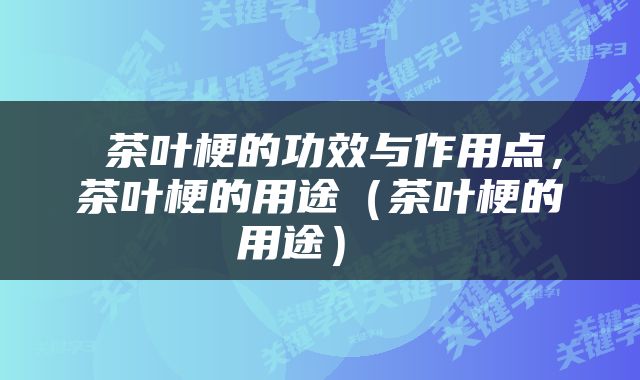  茶叶梗的功效与作用点，茶叶梗的用途（茶叶梗的用途） 