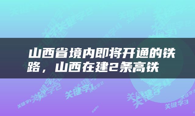 山西省境内即将开通的铁路，山西在建2条高铁 
