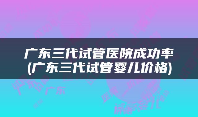 广东三代试管医院成功率(广东三代试管婴儿价格)