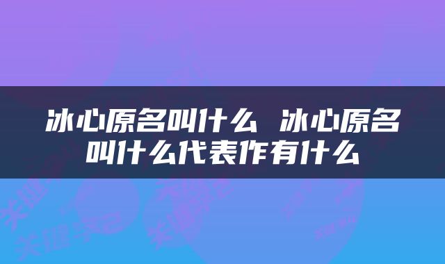 冰心原名叫什么 冰心原名叫什么代表作有什么
