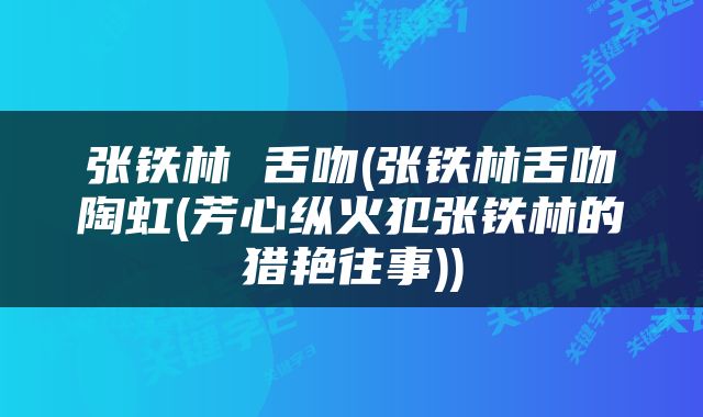 张铁林 舌吻(张铁林舌吻陶虹(芳心纵火犯张铁林的猎艳往事))