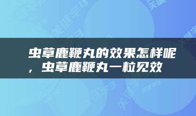  虫草鹿鞭丸的效果怎样呢，虫草鹿鞭丸一粒见效 