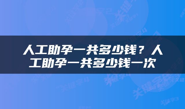 人工助孕一共多少钱？人工助孕一共多少钱一次