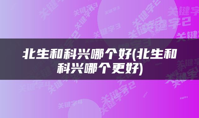 北生和科兴哪个好(北生和科兴哪个更好)