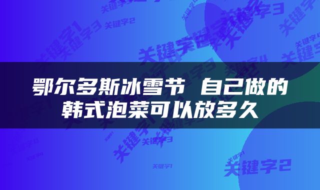 鄂尔多斯冰雪节 自己做的韩式泡菜可以放多久