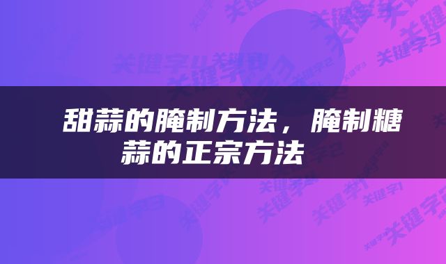  甜蒜的腌制方法，腌制糖蒜的正宗方法 
