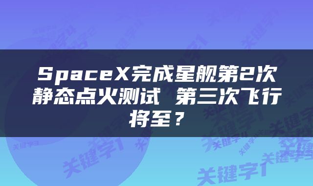 SpaceX完成星舰第2次静态点火测试 第三次飞行将至？