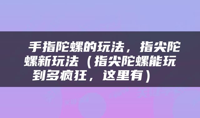  手指陀螺的玩法，指尖陀螺新玩法（指尖陀螺能玩到多疯狂，这里有） 