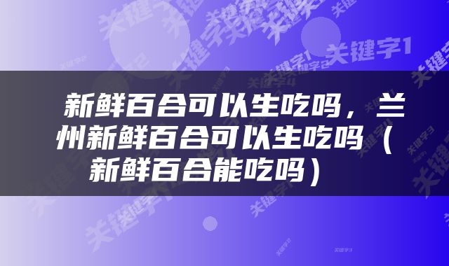  新鲜百合可以生吃吗，兰州新鲜百合可以生吃吗（新鲜百合能吃吗） 