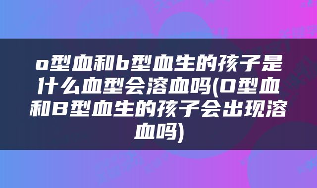 o型血和b型血生的孩子是什么血型会溶血吗(O型血和B型血生的孩子会出现溶血吗)