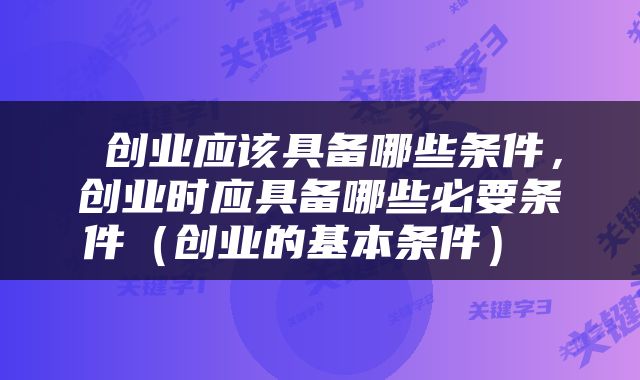  创业应该具备哪些条件，创业时应具备哪些必要条件（创业的基本条件） 