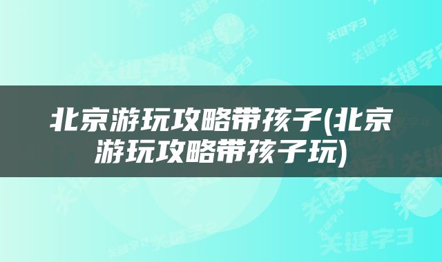 北京游玩攻略带孩子(北京游玩攻略带孩子玩)