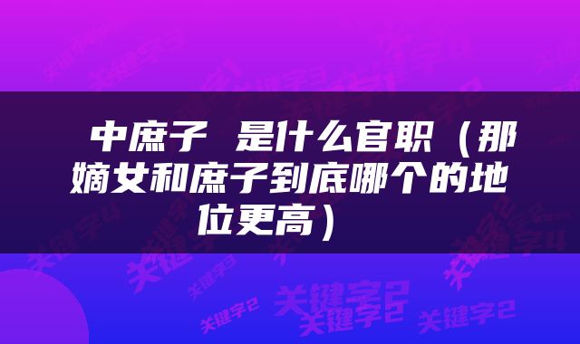  中庶子 是什么官职（那嫡女和庶子到底哪个的地位更高） 