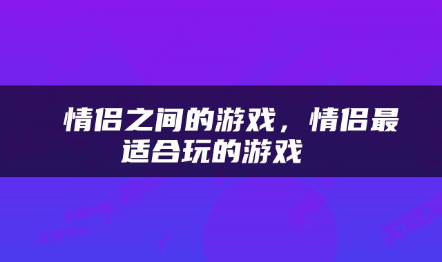  情侣之间的游戏，情侣最适合玩的游戏 