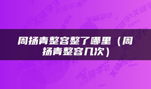周扬青整容整了哪里（周扬青整容几次）