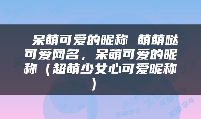  呆萌可爱的昵称 萌萌哒可爱网名，呆萌可爱的昵称（超萌少女心可爱昵称） 