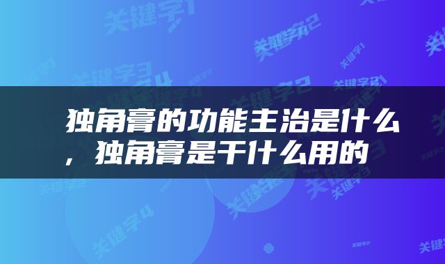  独角膏的功能主治是什么，独角膏是干什么用的 