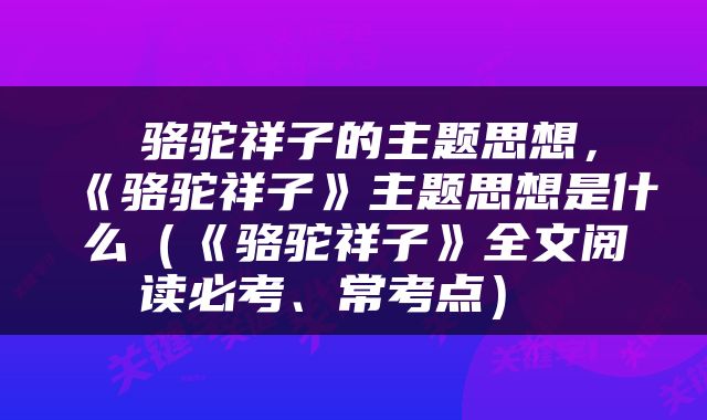  骆驼祥子的主题思想，《骆驼祥子》主题思想是什么（《骆驼祥子》全文阅读必考、常考点） 