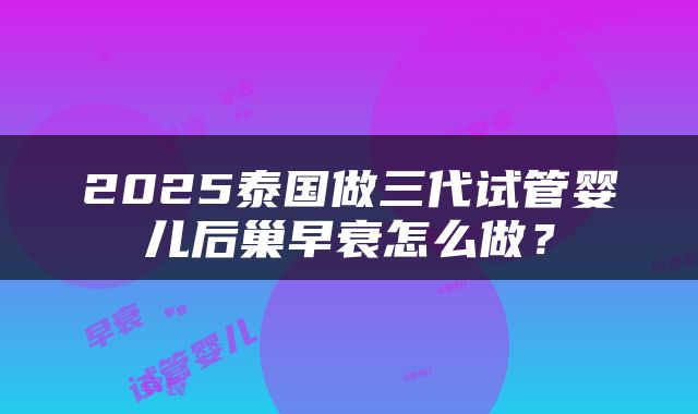 2025泰国做三代试管婴儿后巢早衰怎么做？