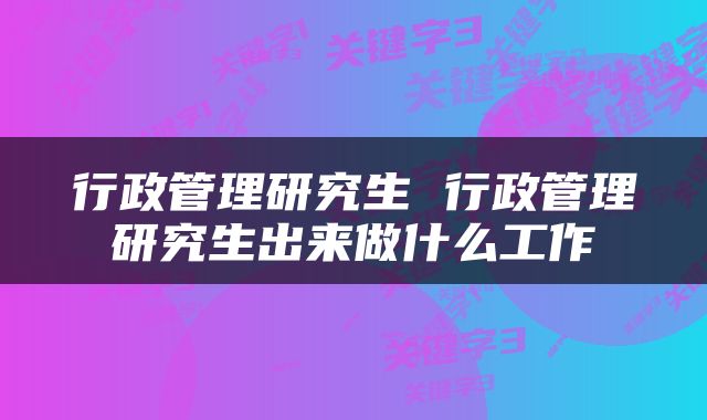 行政管理研究生 行政管理研究生出来做什么工作
