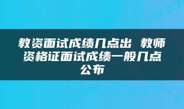 教资面试成绩几点出 教师资格证面试成绩一般几点公布