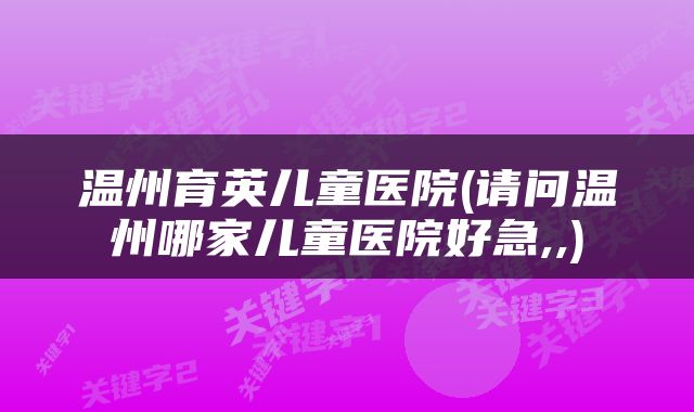 温州育英儿童医院(请问温州哪家儿童医院好急,,)