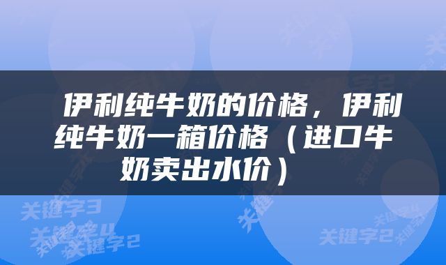  伊利纯牛奶的价格，伊利纯牛奶一箱价格（进口牛奶卖出水价） 